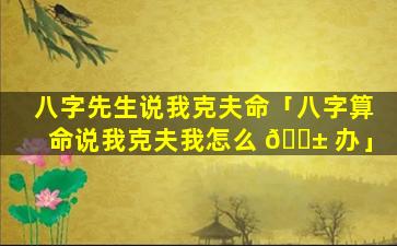 八字先生说我克夫命「八字算命说我克夫我怎么 🐱 办」